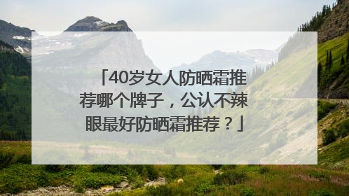 40岁女人防晒霜推荐哪个牌子，公认不辣眼最好防晒霜推荐？