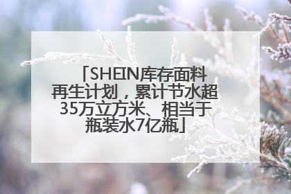 SHEIN库存面料再生计划，累计节水超35万立方米、相当于瓶装水7亿瓶