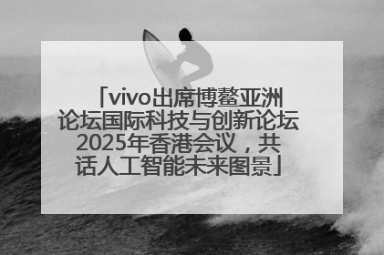 vivo出席博鳌亚洲论坛国际科技与创新论坛2025年香港会议，共话人工智能未来图景